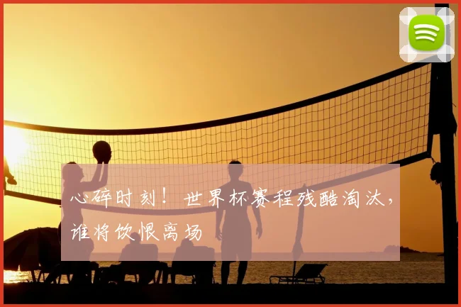 心碎时刻！世界杯赛程残酷淘汰，谁将饮恨离场