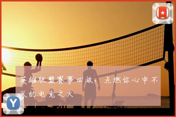 英雄联盟赛事回放，点燃你心中不灭的电竞之火
