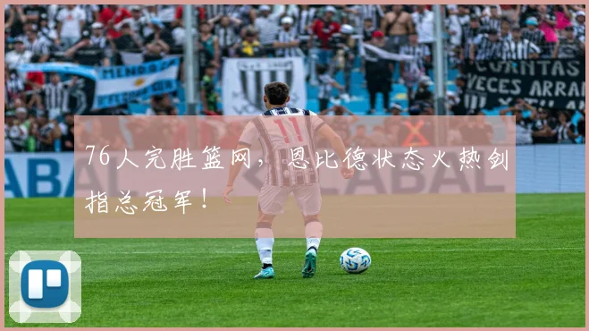 76人完胜篮网,恩比德状态火热剑指总冠军!