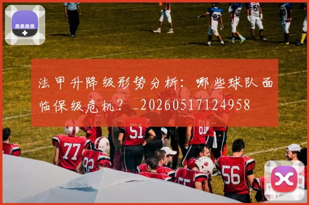 法甲升降级形势分析:哪些球队面临保级危机?_20260517124958