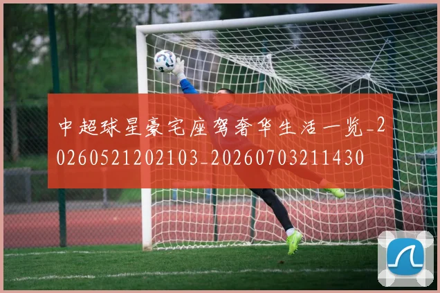 中超球星豪宅座驾奢华生活一览_20260521202103_20260703211430
