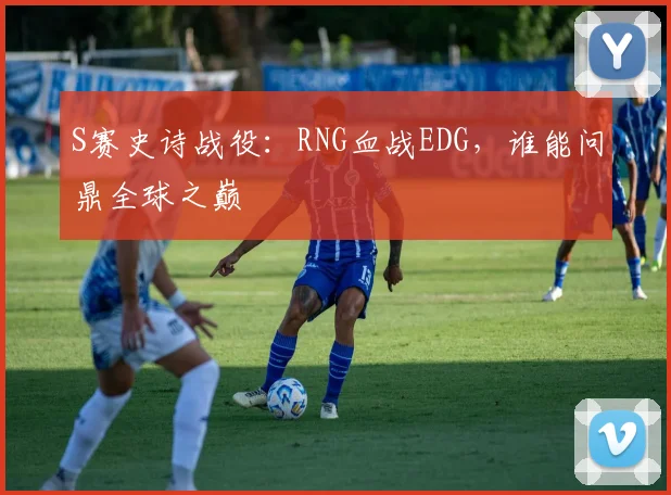 S赛史诗战役：RNG血战EDG，谁能问鼎全球之巅