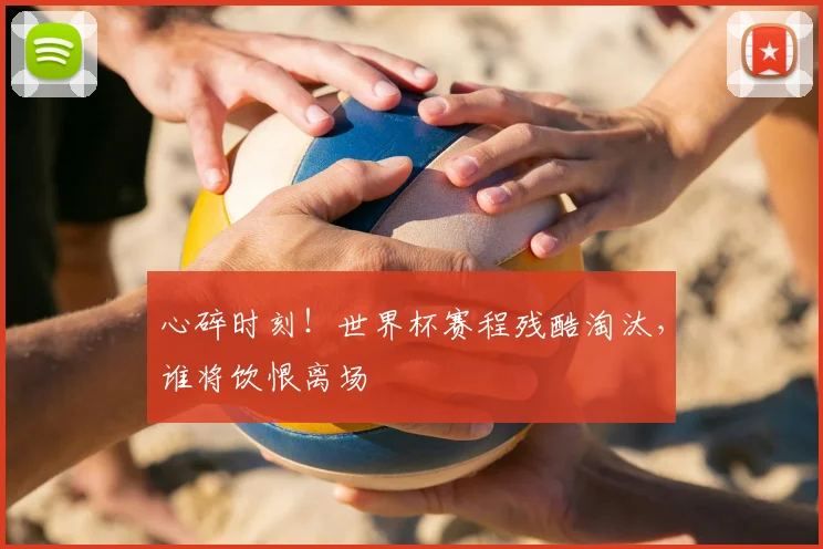 心碎时刻！世界杯赛程残酷淘汰，谁将饮恨离场