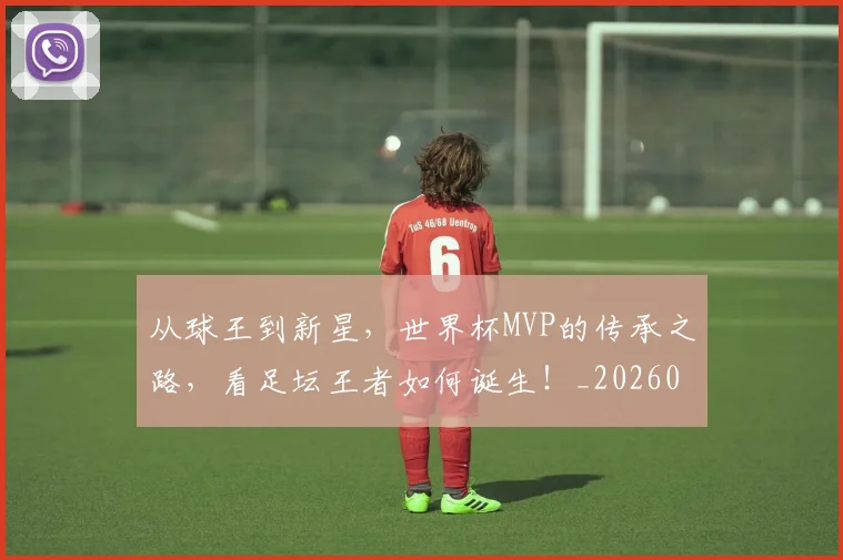 从球王到新星,世界杯MVP的传承之路,看足坛王者如何诞生!_20260704164119