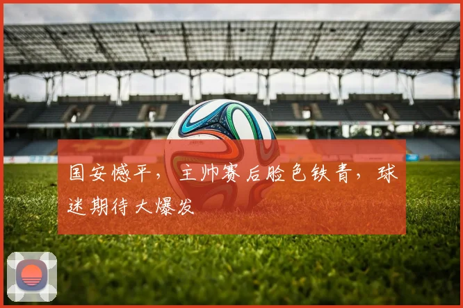 国安憾平,主帅赛后脸色铁青,球迷期待大爆发
