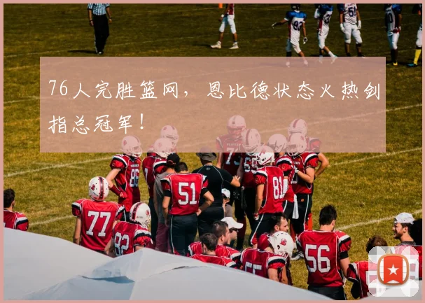 76人完胜篮网,恩比德状态火热剑指总冠军!