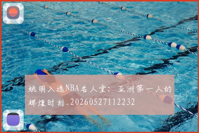 姚明入选NBA名人堂:亚洲第一人的辉煌时刻_20260527112232