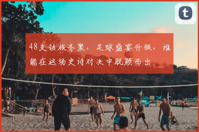 48支劲旅齐聚，足球盛宴升级，谁能在这场史诗对决中脱颖而出