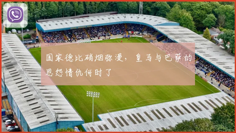 国家德比硝烟弥漫,皇马与巴萨的恩怨情仇何时了