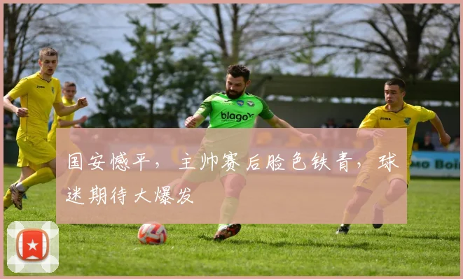 国安憾平,主帅赛后脸色铁青,球迷期待大爆发