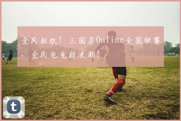 全民狂欢!三国杀Online全国联赛,全民电竞新浪潮!